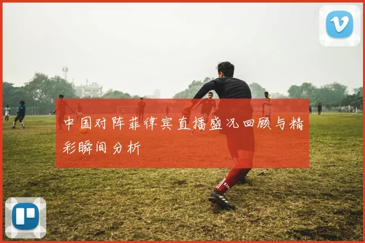 中国对阵菲律宾直播盛况回顾与精彩瞬间分析