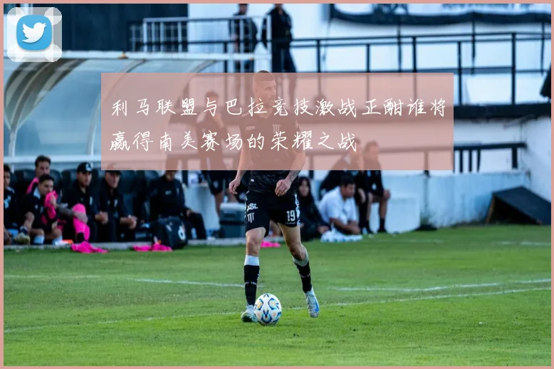 利马联盟与巴拉竞技激战正酣谁将赢得南美赛场的荣耀之战