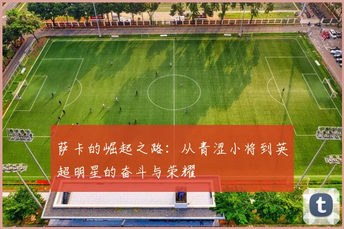 萨卡的崛起之路：从青涩小将到英超明星的奋斗与荣耀