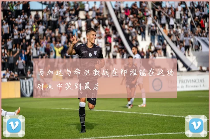 马加达与希洪激战在即谁能在这场对决中笑到最后