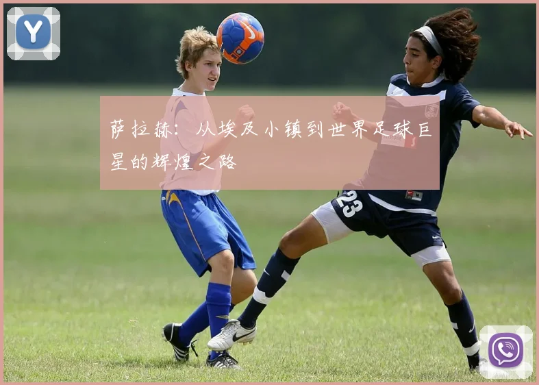 萨拉赫：从埃及小镇到世界足球巨星的辉煌之路
