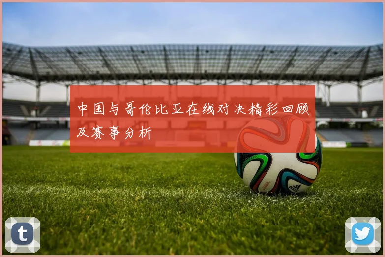 中国与哥伦比亚在线对决精彩回顾及赛事分析