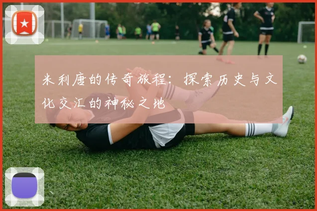 米利唐的传奇旅程：探索历史与文化交汇的神秘之地