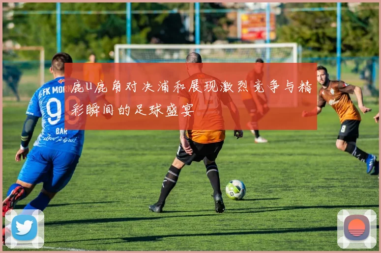鹿u鹿角对决浦和展现激烈竞争与精彩瞬间的足球盛宴