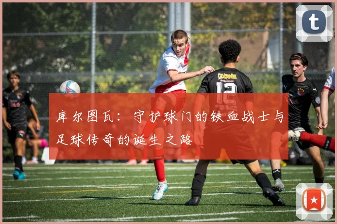 库尔图瓦：守护球门的铁血战士与足球传奇的诞生之路