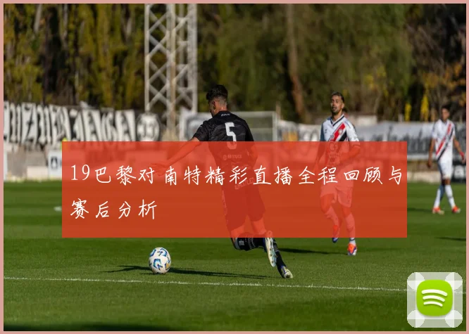 19巴黎对南特精彩直播全程回顾与赛后分析