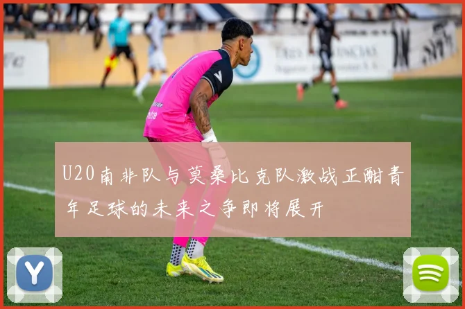 U20南非队与莫桑比克队激战正酣青年足球的未来之争即将展开