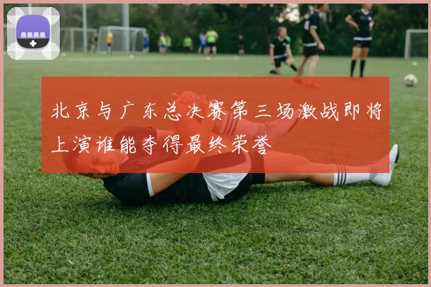 北京与广东总决赛第三场激战即将上演谁能夺得最终荣誉