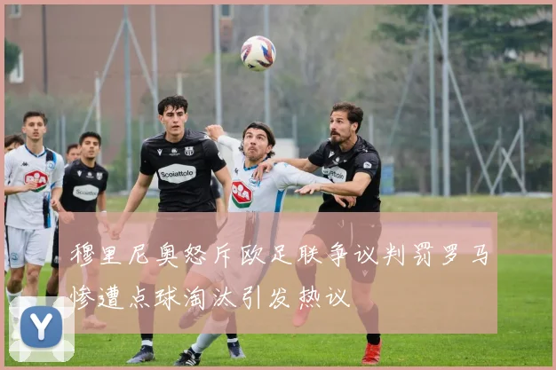 穆里尼奥怒斥欧足联争议判罚罗马惨遭点球淘汰引发热议