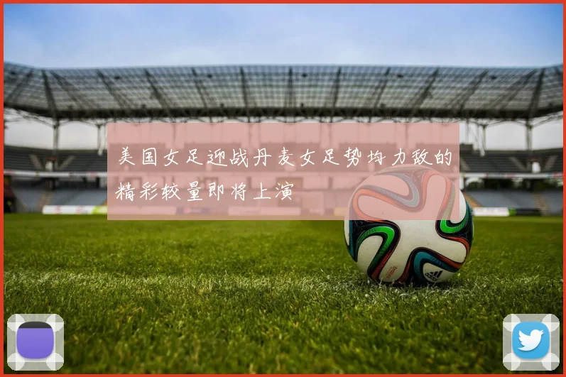 美国女足迎战丹麦女足势均力敌的精彩较量即将上演
