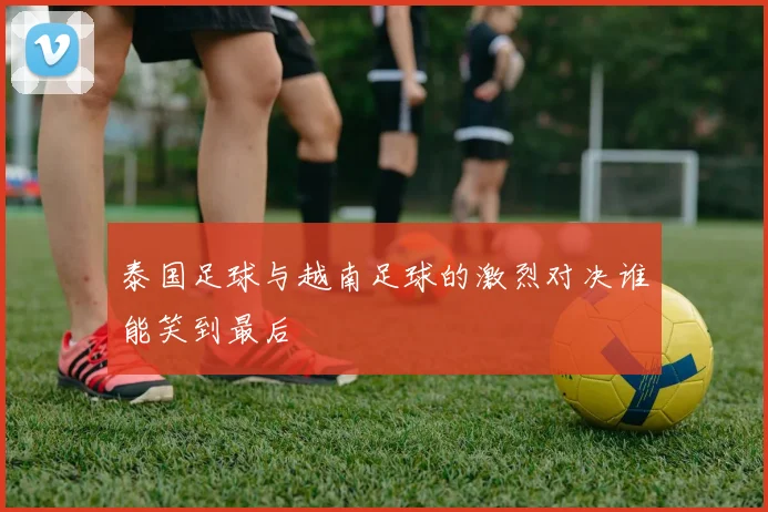 泰国足球与越南足球的激烈对决谁能笑到最后