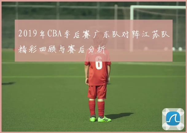 2019年CBA季后赛广东队对阵江苏队精彩回顾与赛后分析