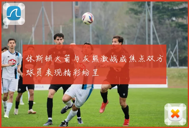 休斯顿火箭与灰熊激战成焦点双方球员表现精彩纷呈